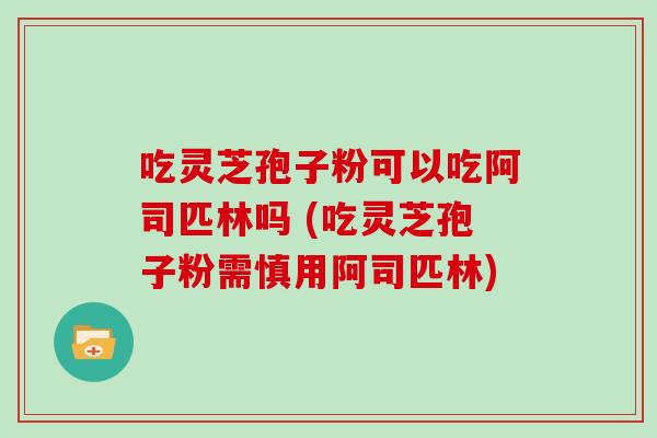 吃灵芝孢子粉可以吃阿司匹林吗 (吃灵芝孢子粉需慎用阿司匹林)