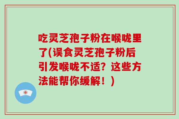 吃灵芝孢子粉在喉咙里了(误食灵芝孢子粉后引发喉咙不适？这些方法能帮你缓解！)