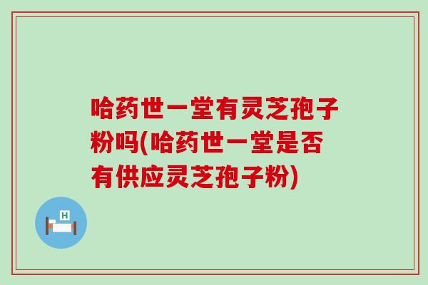 哈药世一堂有灵芝孢子粉吗(哈药世一堂是否有供应灵芝孢子粉)