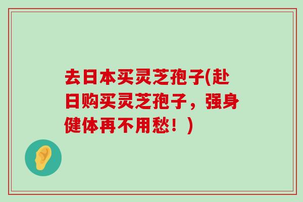 去日本买灵芝孢子(赴日购买灵芝孢子，强身健体再不用愁！)