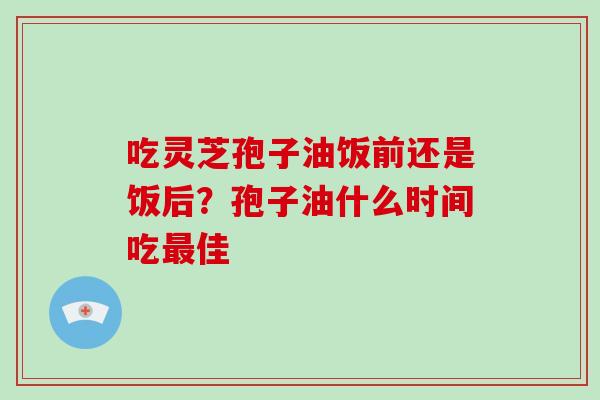 吃灵芝孢子油饭前还是饭后？孢子油什么时间吃佳