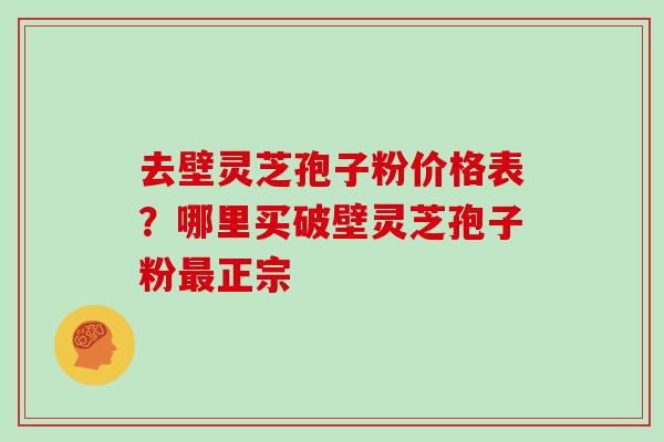 去壁灵芝孢子粉价格表？哪里买破壁灵芝孢子粉正宗