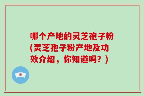 哪个产地的灵芝孢子粉(灵芝孢子粉产地及功效介绍，你知道吗？)