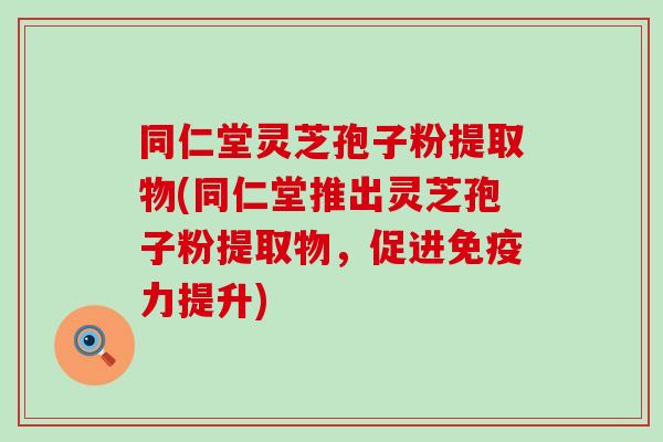 同仁堂灵芝孢子粉提取物(同仁堂推出灵芝孢子粉提取物，促进免疫力提升)