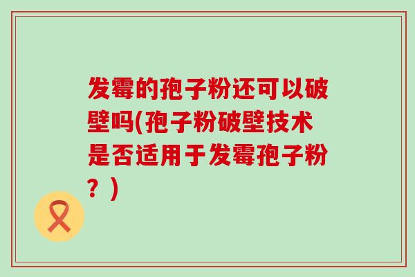 发霉的孢子粉还可以破壁吗(孢子粉破壁技术是否适用于发霉孢子粉？)