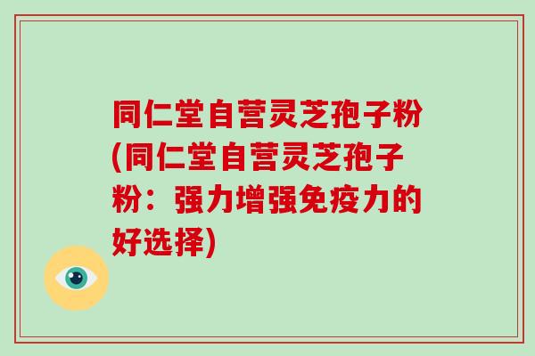 同仁堂自营灵芝孢子粉(同仁堂自营灵芝孢子粉：强力增强免疫力的好选择)