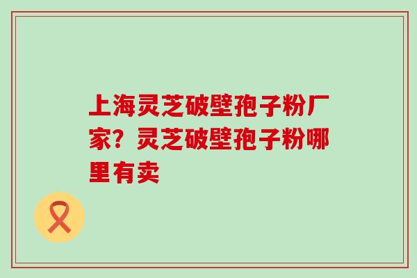 上海灵芝破壁孢子粉厂家？灵芝破壁孢子粉哪里有卖