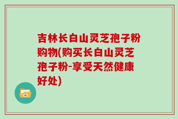 吉林长白山灵芝孢子粉购物(购买长白山灵芝孢子粉-享受天然健康好处)