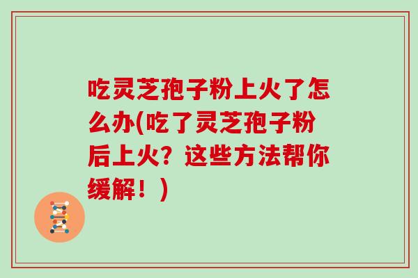 吃灵芝孢子粉上火了怎么办(吃了灵芝孢子粉后上火？这些方法帮你缓解！)