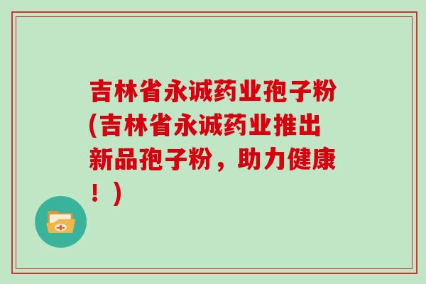 吉林省永诚药业孢子粉(吉林省永诚药业推出新品孢子粉，助力健康！)