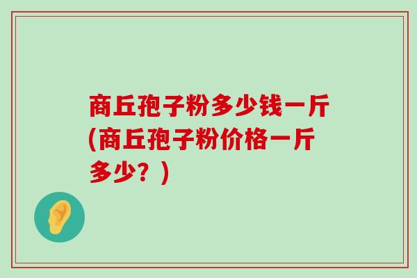 商丘孢子粉多少钱一斤(商丘孢子粉价格一斤多少？)