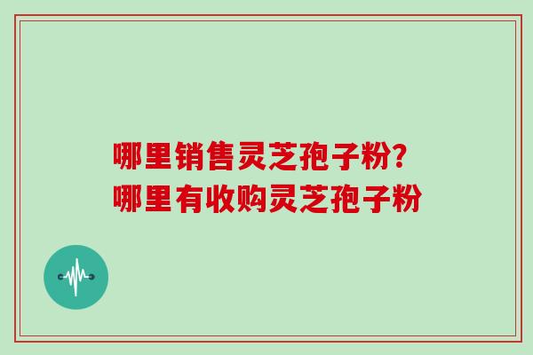 哪里销售灵芝孢子粉？哪里有收购灵芝孢子粉