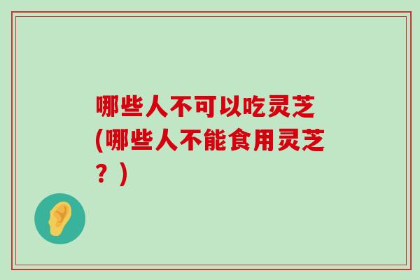 哪些人不可以吃灵芝 (哪些人不能食用灵芝？)