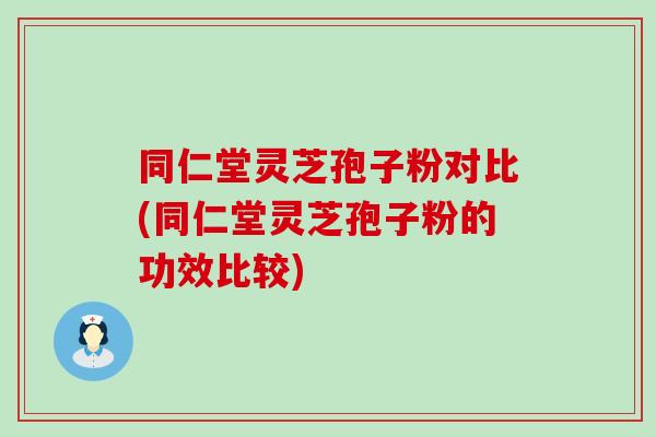 同仁堂灵芝孢子粉对比(同仁堂灵芝孢子粉的功效比较)