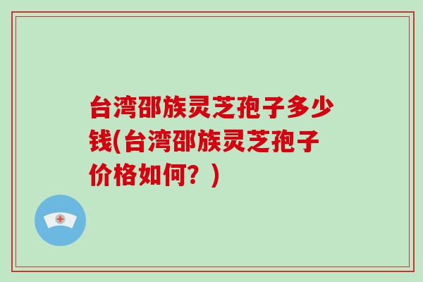 台湾邵族灵芝孢子多少钱(台湾邵族灵芝孢子价格如何？)