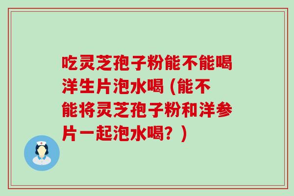 吃灵芝孢子粉能不能喝洋生片泡水喝 (能不能将灵芝孢子粉和洋参片一起泡水喝？)