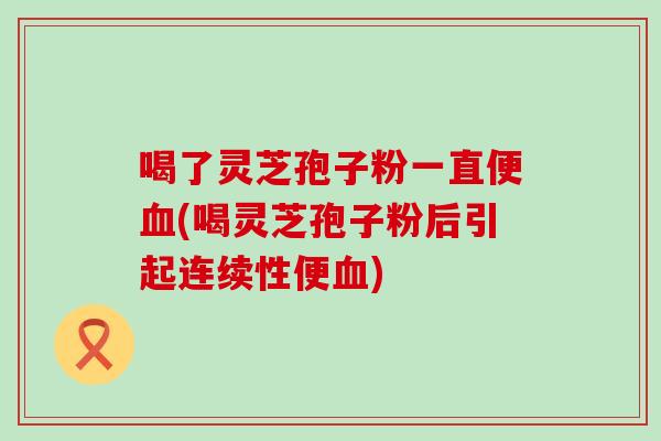 喝了灵芝孢子粉一直便(喝灵芝孢子粉后引起连续性便)