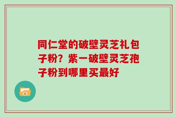 同仁堂的破壁灵芝礼包子粉？紫一破壁灵芝孢子粉到哪里买好