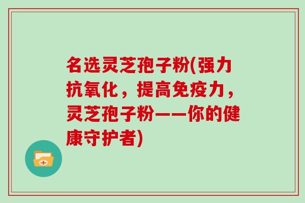 名选灵芝孢子粉(强力，提高免疫力，灵芝孢子粉——你的健康守护者)