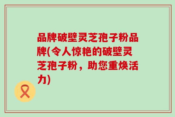 品牌破壁灵芝孢子粉品牌(令人惊艳的破壁灵芝孢子粉，助您重焕活力)