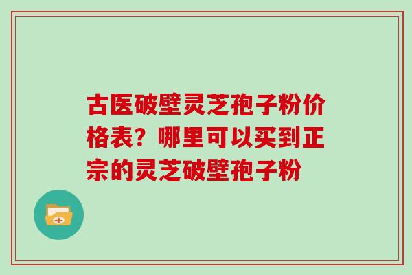 古医破壁灵芝孢子粉价格表？哪里可以买到正宗的灵芝破壁孢子粉