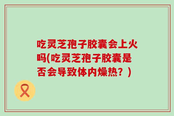 吃灵芝孢子胶囊会上火吗(吃灵芝孢子胶囊是否会导致体内燥热？)