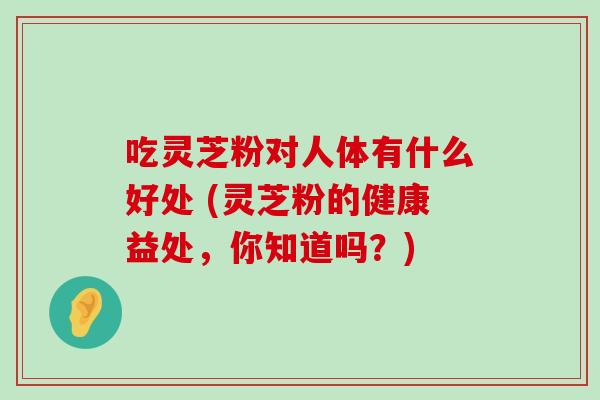 吃灵芝粉对人体有什么好处 (灵芝粉的健康益处，你知道吗？)