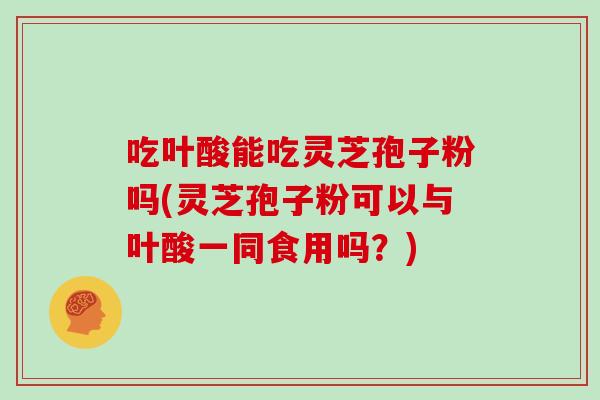 吃叶酸能吃灵芝孢子粉吗(灵芝孢子粉可以与叶酸一同食用吗？)