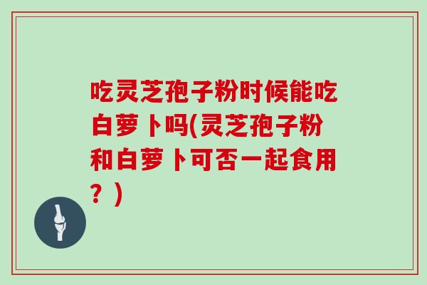 吃灵芝孢子粉时候能吃白萝卜吗(灵芝孢子粉和白萝卜可否一起食用？)