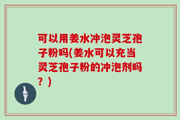 可以用姜水冲泡灵芝孢子粉吗(姜水可以充当灵芝孢子粉的冲泡剂吗？)