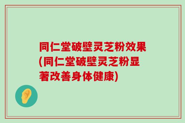 同仁堂破壁灵芝粉效果(同仁堂破壁灵芝粉显著改善身体健康)