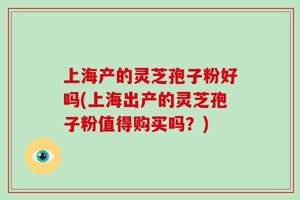 上海产的灵芝孢子粉好吗(上海出产的灵芝孢子粉值得购买吗？)