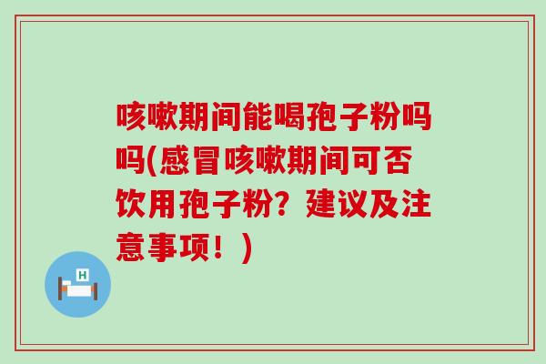 期间能喝孢子粉吗吗(期间可否饮用孢子粉？建议及注意事项！)