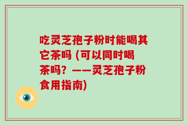 吃灵芝孢子粉时能喝其它茶吗 (可以同时喝茶吗？——灵芝孢子粉食用指南)