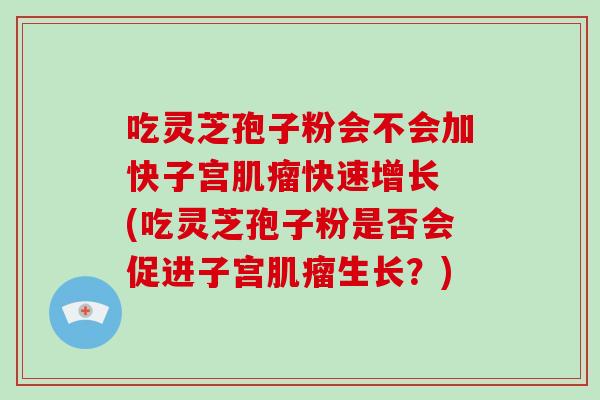 吃灵芝孢子粉会不会加快子宫快速增长 (吃灵芝孢子粉是否会促进子宫生长？)