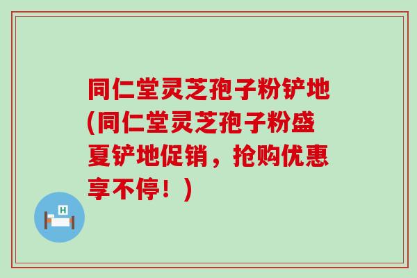 同仁堂灵芝孢子粉铲地(同仁堂灵芝孢子粉盛夏铲地促销，抢购优惠享不停！)