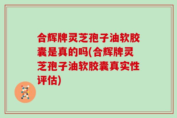 合辉牌灵芝孢子油软胶囊是真的吗(合辉牌灵芝孢子油软胶囊真实性评估)