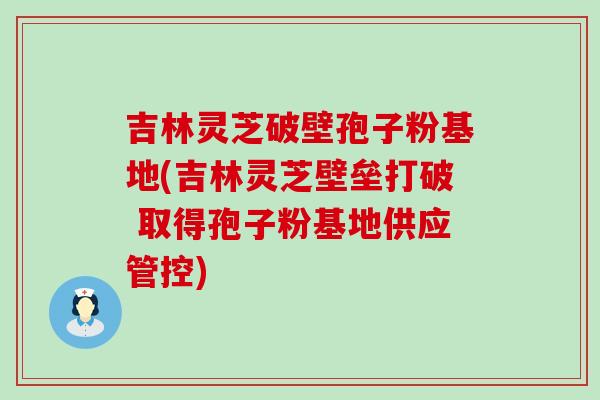 吉林灵芝破壁孢子粉基地(吉林灵芝壁垒打破 取得孢子粉基地供应管控)