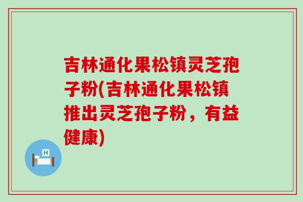 吉林通化果松镇灵芝孢子粉(吉林通化果松镇推出灵芝孢子粉，有益健康)