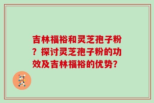 吉林福裕和灵芝孢子粉？探讨灵芝孢子粉的功效及吉林福裕的优势？