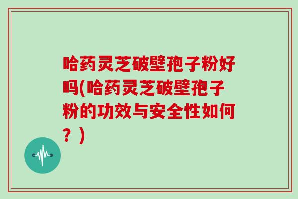 哈药灵芝破壁孢子粉好吗(哈药灵芝破壁孢子粉的功效与安全性如何？)