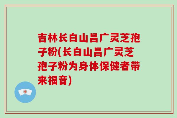 吉林长白山昌广灵芝孢子粉(长白山昌广灵芝孢子粉为身体保健者带来福音)