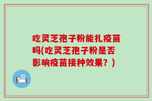 吃灵芝孢子粉能扎疫苗吗(吃灵芝孢子粉是否影响疫苗接种效果？)