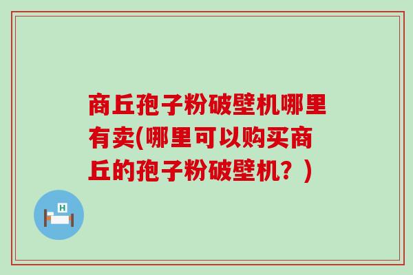 商丘孢子粉破壁机哪里有卖(哪里可以购买商丘的孢子粉破壁机？)