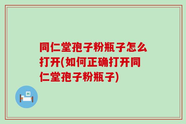 同仁堂孢子粉瓶子怎么打开(如何正确打开同仁堂孢子粉瓶子)