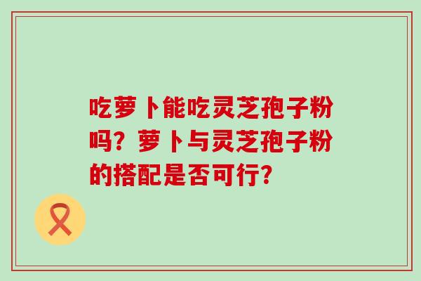 吃萝卜能吃灵芝孢子粉吗？萝卜与灵芝孢子粉的搭配是否可行？