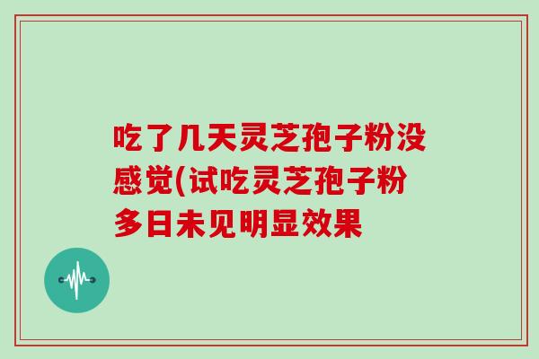 吃了几天灵芝孢子粉没感觉(试吃灵芝孢子粉多日未见明显效果