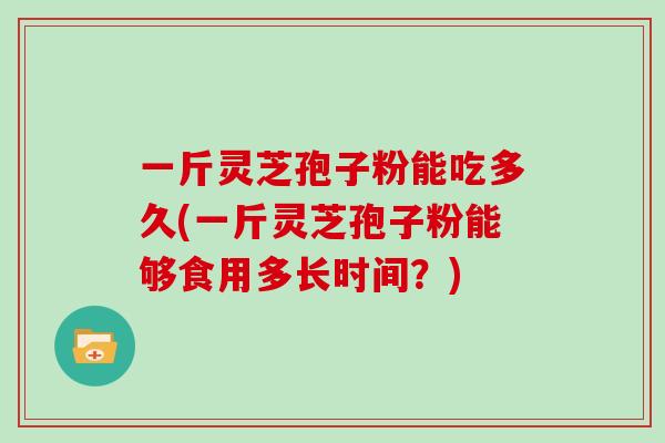 一斤灵芝孢子粉能吃多久(一斤灵芝孢子粉能够食用多长时间？)