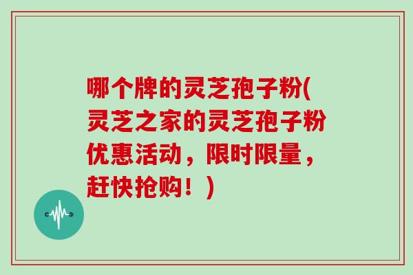 哪个牌的灵芝孢子粉(灵芝之家的灵芝孢子粉优惠活动，限时限量，赶快抢购！)