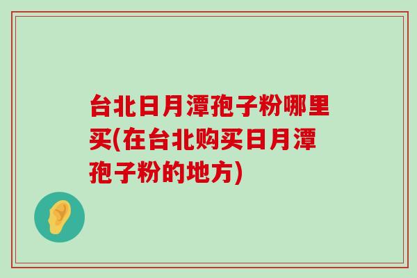 台北日月潭孢子粉哪里买(在台北购买日月潭孢子粉的地方)